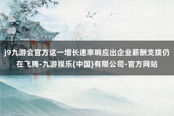 j9九游会官方这一增长速率响应出企业薪酬支拨仍在飞腾-九游娱乐(中国)有限公司-官方网站