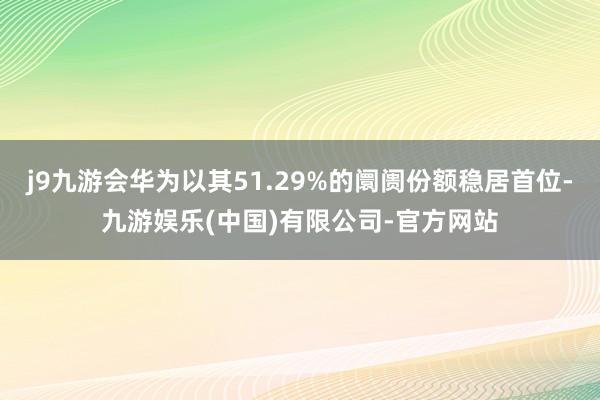 j9九游会华为以其51.29%的阛阓份额稳居首位-九游娱乐(中国)有限公司-官方网站