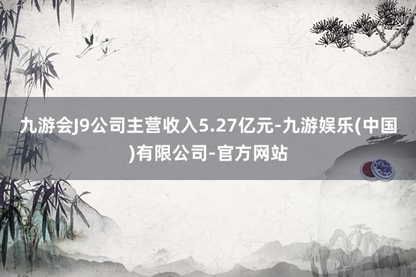 九游会J9公司主营收入5.27亿元-九游娱乐(中国)有限公司-官方网站