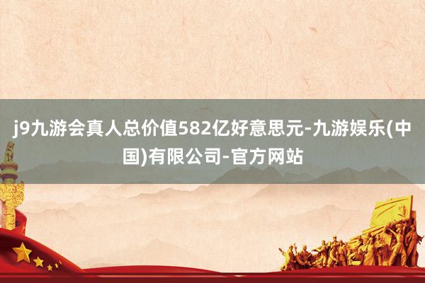 j9九游会真人总价值582亿好意思元-九游娱乐(中国)有限公司-官方网站