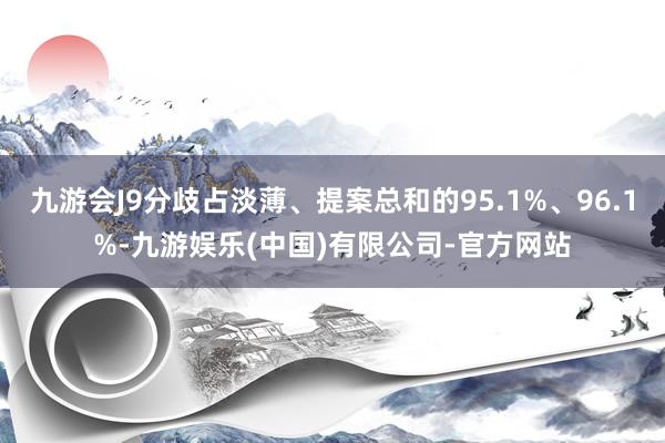九游会J9分歧占淡薄、提案总和的95.1%、96.1%-九游娱乐(中国)有限公司-官方网站