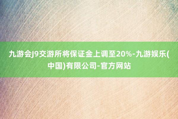 九游会J9交游所将保证金上调至20%-九游娱乐(中国)有限公司-官方网站
