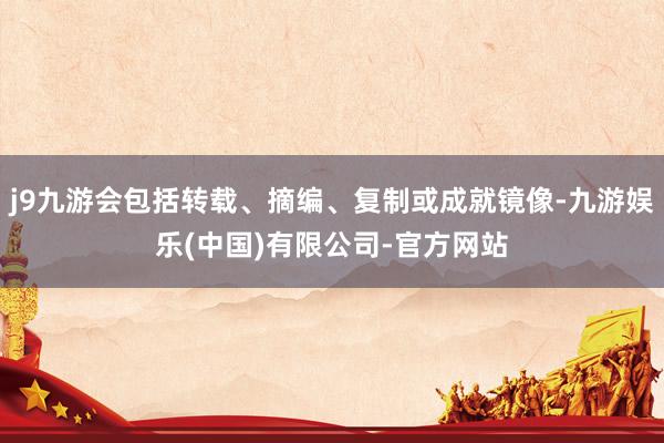j9九游会包括转载、摘编、复制或成就镜像-九游娱乐(中国)有限公司-官方网站