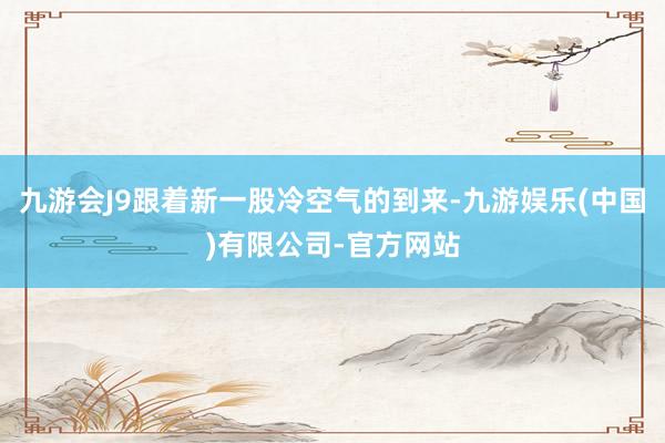 九游会J9跟着新一股冷空气的到来-九游娱乐(中国)有限公司-官方网站