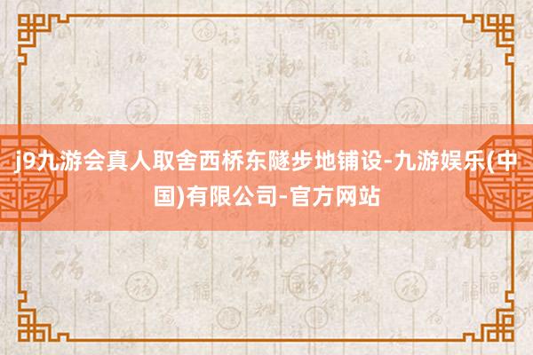 j9九游会真人取舍西桥东隧步地铺设-九游娱乐(中国)有限公司-官方网站