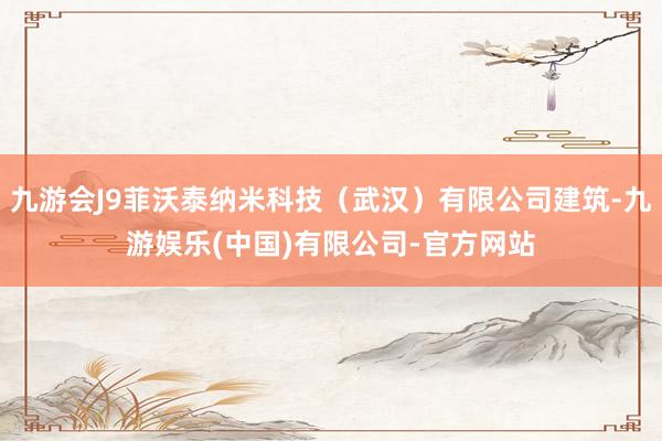 九游会J9菲沃泰纳米科技（武汉）有限公司建筑-九游娱乐(中国)有限公司-官方网站
