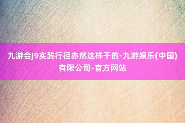 九游会J9实践行径亦然这样干的-九游娱乐(中国)有限公司-官方网站