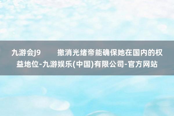 九游会J9        撤消光绪帝能确保她在国内的权益地位-九游娱乐(中国)有限公司-官方网站