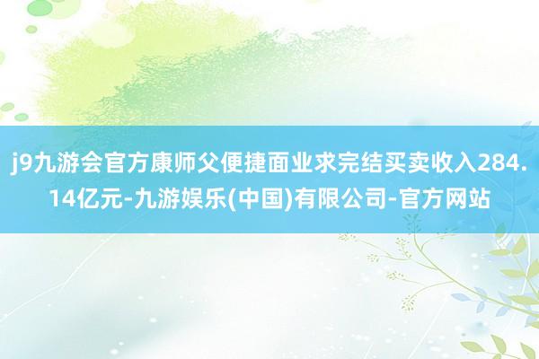 j9九游会官方康师父便捷面业求完结买卖收入284.14亿元-九游娱乐(中国)有限公司-官方网站