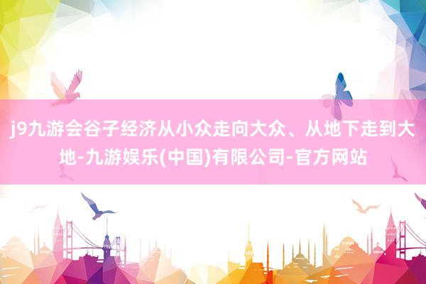 j9九游会谷子经济从小众走向大众、从地下走到大地-九游娱乐(中国)有限公司-官方网站