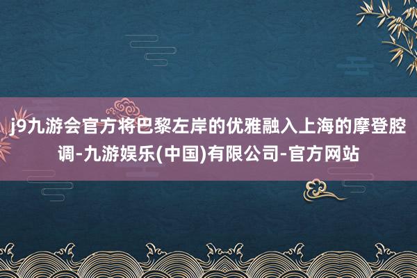 j9九游会官方将巴黎左岸的优雅融入上海的摩登腔调-九游娱乐(中国)有限公司-官方网站