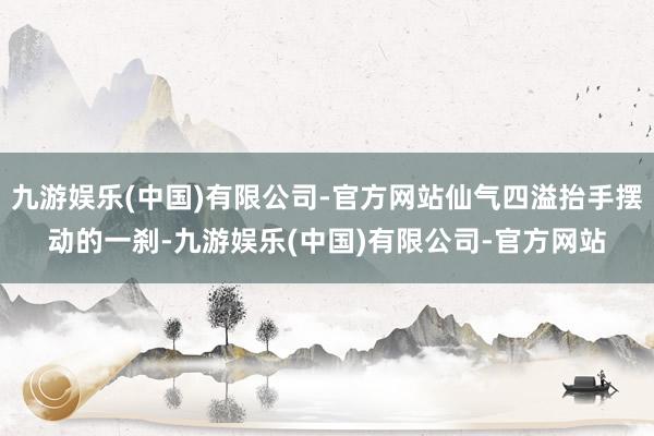 九游娱乐(中国)有限公司-官方网站仙气四溢抬手摆动的一刹-九游娱乐(中国)有限公司-官方网站