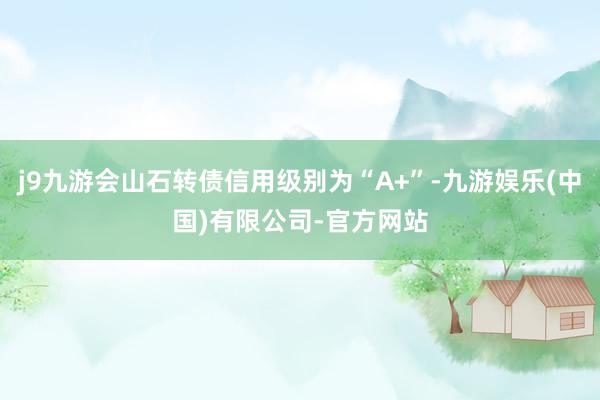 j9九游会山石转债信用级别为“A+”-九游娱乐(中国)有限公司-官方网站