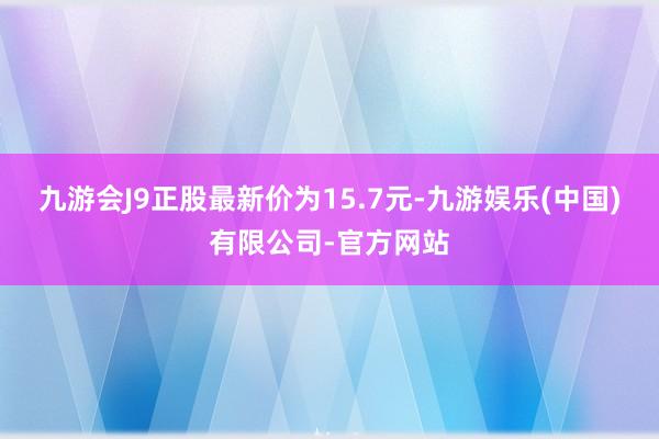 九游会J9正股最新价为15.7元-九游娱乐(中国)有限公司-官方网站