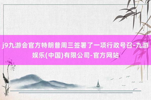 j9九游会官方特朗普周三签署了一项行政号召-九游娱乐(中国)有限公司-官方网站