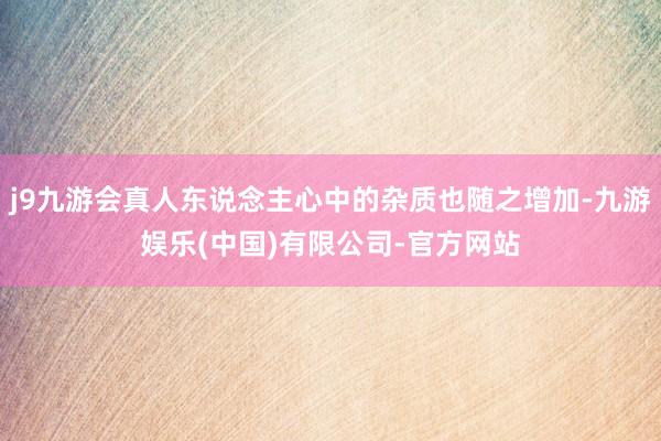 j9九游会真人东说念主心中的杂质也随之增加-九游娱乐(中国)有限公司-官方网站