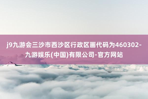 j9九游会三沙市西沙区行政区画代码为460302-九游娱乐(中国)有限公司-官方网站