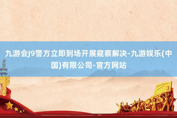 九游会J9警方立即到场开展窥察解决-九游娱乐(中国)有限公司-官方网站