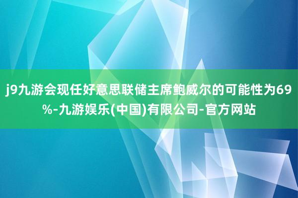 j9九游会现任好意思联储主席鲍威尔的可能性为69%-九游娱乐(中国)有限公司-官方网站