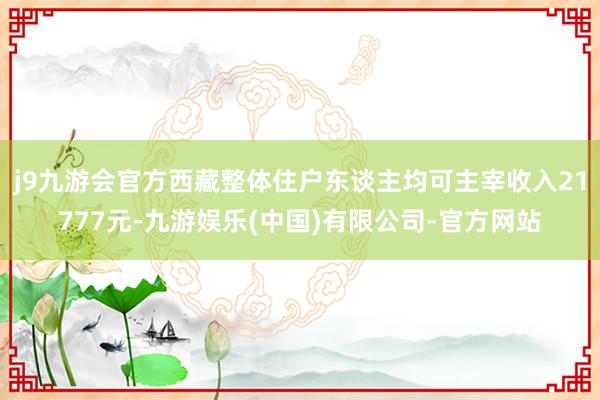j9九游会官方西藏整体住户东谈主均可主宰收入21777元-九游娱乐(中国)有限公司-官方网站