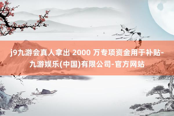 j9九游会真人拿出 2000 万专项资金用于补贴-九游娱乐(中国)有限公司-官方网站
