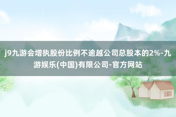 j9九游会增执股份比例不逾越公司总股本的2%-九游娱乐(中国)有限公司-官方网站
