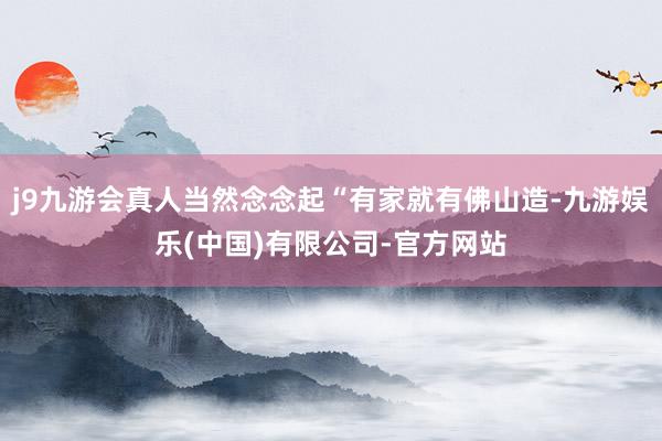 j9九游会真人当然念念起“有家就有佛山造-九游娱乐(中国)有限公司-官方网站