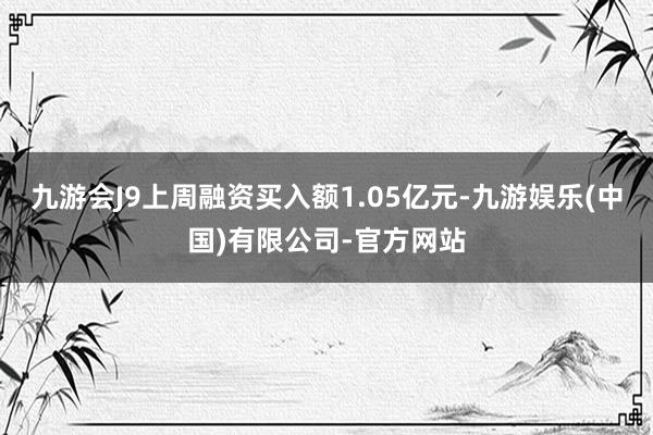 九游会J9上周融资买入额1.05亿元-九游娱乐(中国)有限公司-官方网站