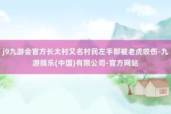 j9九游会官方长太村又名村民左手部被老虎咬伤-九游娱乐(中国)有限公司-官方网站