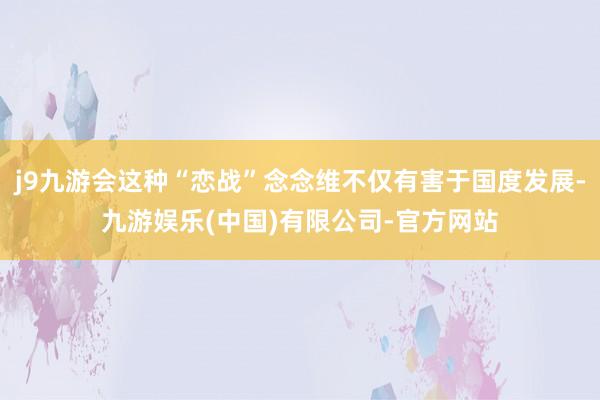 j9九游会这种“恋战”念念维不仅有害于国度发展-九游娱乐(中国)有限公司-官方网站