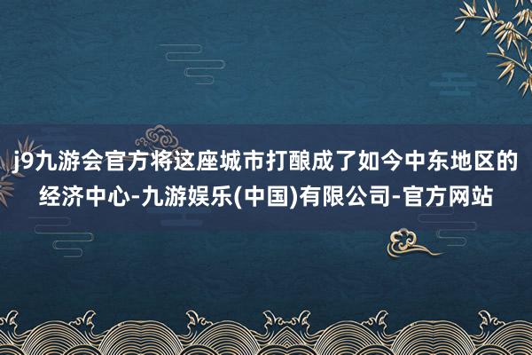 j9九游会官方将这座城市打酿成了如今中东地区的经济中心-九游娱乐(中国)有限公司-官方网站