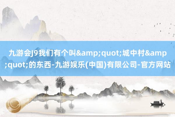 九游会J9我们有个叫&quot;城中村&quot;的东西-九游娱乐(中国)有限公司-官方网站