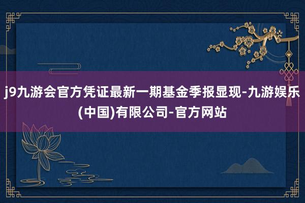 j9九游会官方凭证最新一期基金季报显现-九游娱乐(中国)有限公司-官方网站