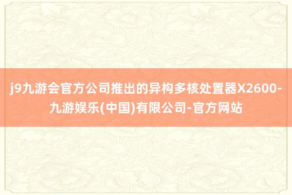j9九游会官方公司推出的异构多核处置器X2600-九游娱乐(中国)有限公司-官方网站