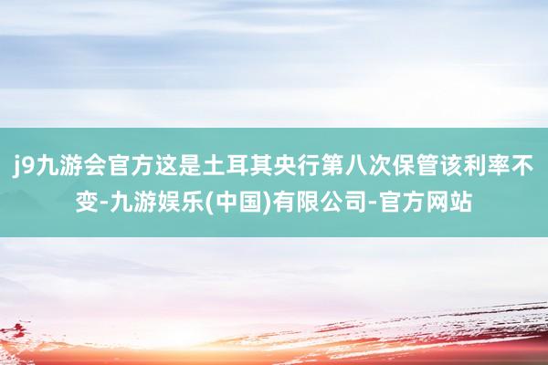 j9九游会官方这是土耳其央行第八次保管该利率不变-九游娱乐(中国)有限公司-官方网站