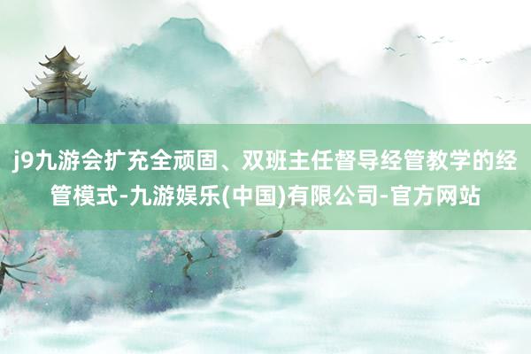 j9九游会扩充全顽固、双班主任督导经管教学的经管模式-九游娱乐(中国)有限公司-官方网站
