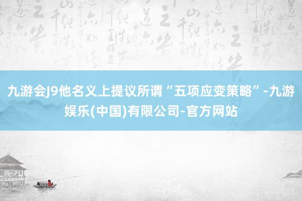 九游会J9他名义上提议所谓“五项应变策略”-九游娱乐(中国)有限公司-官方网站