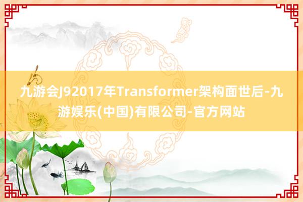 九游会J92017年Transformer架构面世后-九游娱乐(中国)有限公司-官方网站