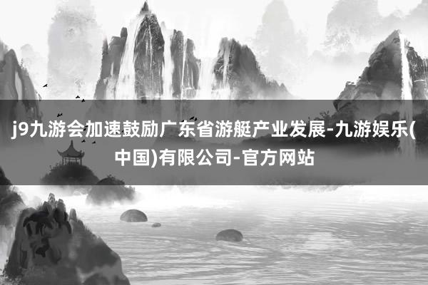 j9九游会加速鼓励广东省游艇产业发展-九游娱乐(中国)有限公司-官方网站