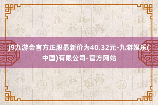 j9九游会官方正股最新价为40.32元-九游娱乐(中国)有限公司-官方网站