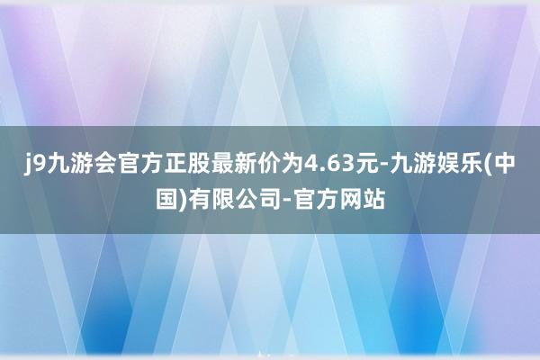 j9九游会官方正股最新价为4.63元-九游娱乐(中国)有限公司-官方网站