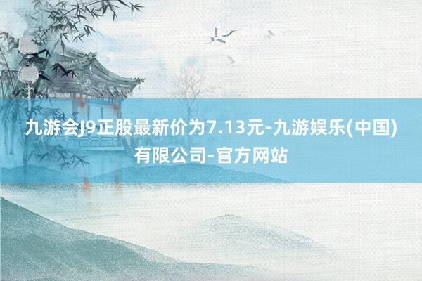 九游会J9正股最新价为7.13元-九游娱乐(中国)有限公司-官方网站