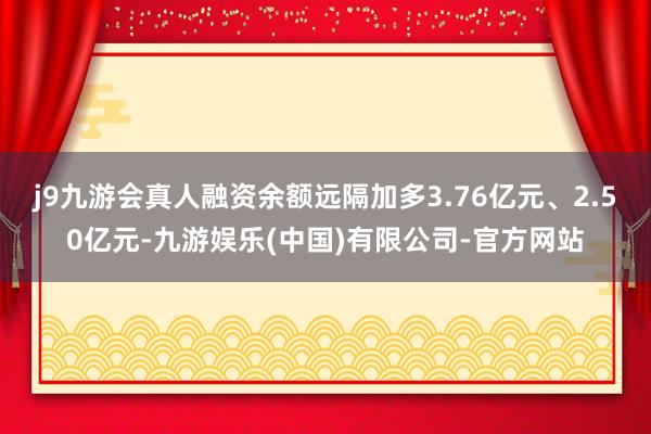 j9九游会真人融资余额远隔加多3.76亿元、2.50亿元-九游娱乐(中国)有限公司-官方网站