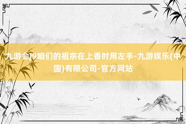 九游会J9咱们的祖宗在上香时用左手-九游娱乐(中国)有限公司-官方网站