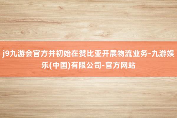 j9九游会官方并初始在赞比亚开展物流业务-九游娱乐(中国)有限公司-官方网站