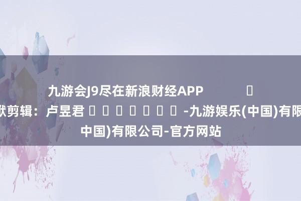 九游会J9尽在新浪财经APP            						包袱剪辑：卢昱君 							-九游娱乐(中国)有限公司-官方网站