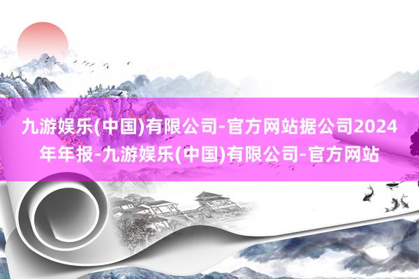 九游娱乐(中国)有限公司-官方网站　　据公司2024年年报-九游娱乐(中国)有限公司-官方网站