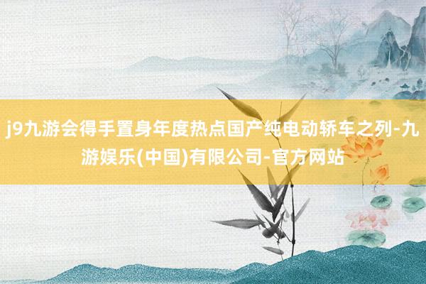 j9九游会得手置身年度热点国产纯电动轿车之列-九游娱乐(中国)有限公司-官方网站
