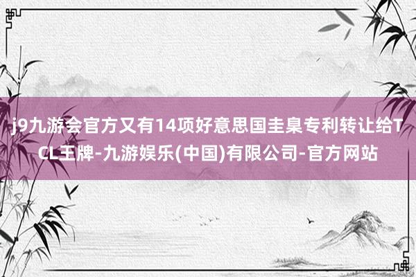 j9九游会官方又有14项好意思国圭臬专利转让给TCL王牌-九游娱乐(中国)有限公司-官方网站