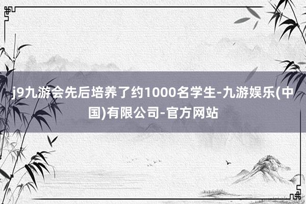 j9九游会先后培养了约1000名学生-九游娱乐(中国)有限公司-官方网站
